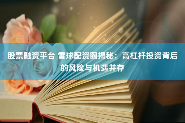 股票融资平台 雪球配资圈揭秘：高杠杆投资背后的风险与机遇并存