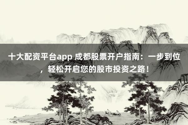 十大配资平台app 成都股票开户指南：一步到位，轻松开启您的股市投资之路！