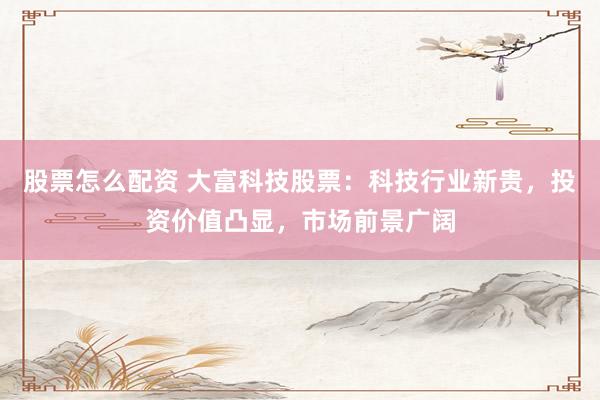 股票怎么配资 大富科技股票：科技行业新贵，投资价值凸显，市场前景广阔