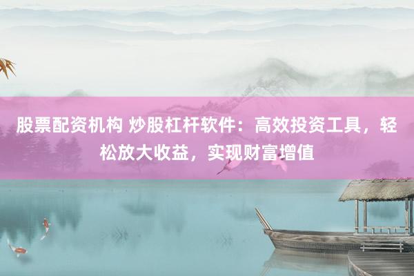股票配资机构 炒股杠杆软件：高效投资工具，轻松放大收益，实现财富增值