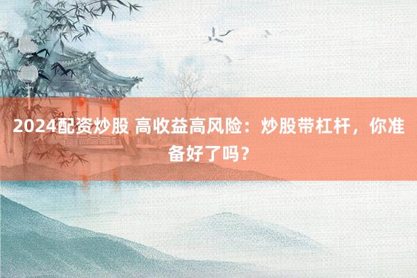 2024配资炒股 高收益高风险：炒股带杠杆，你准备好了吗？