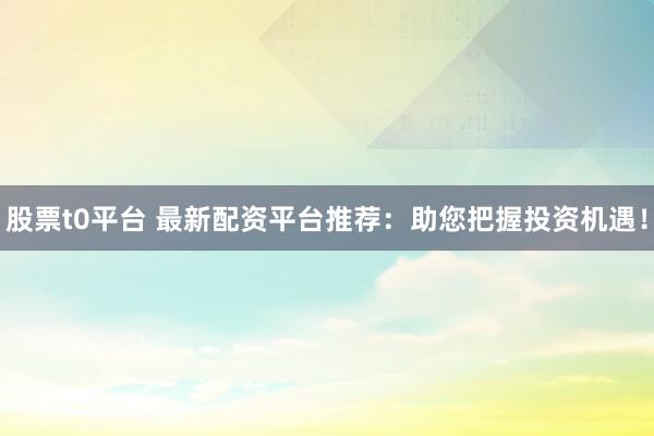 股票t0平台 最新配资平台推荐：助您把握投资机遇！