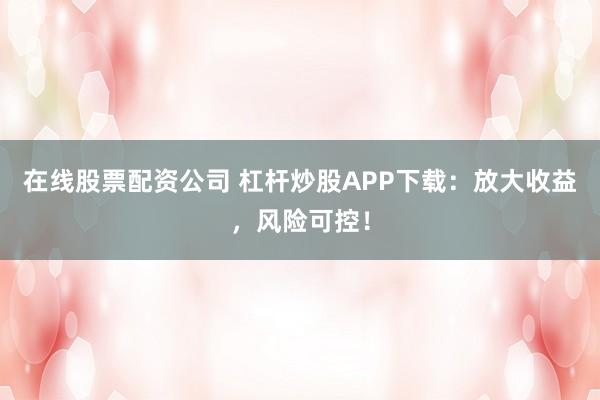 在线股票配资公司 杠杆炒股APP下载：放大收益，风险可控！