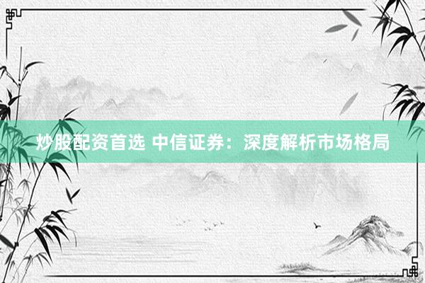炒股配资首选 中信证券：深度解析市场格局
