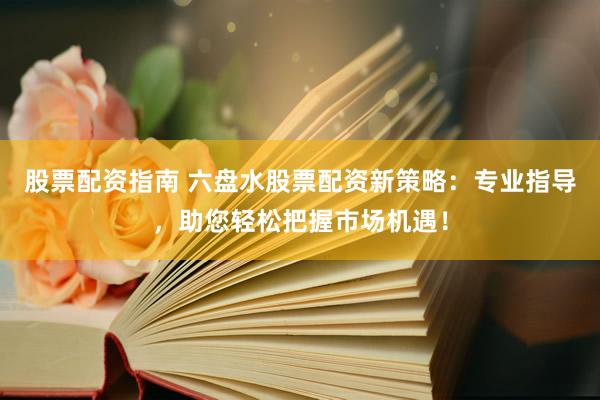 股票配资指南 六盘水股票配资新策略：专业指导，助您轻松把握市场机遇！