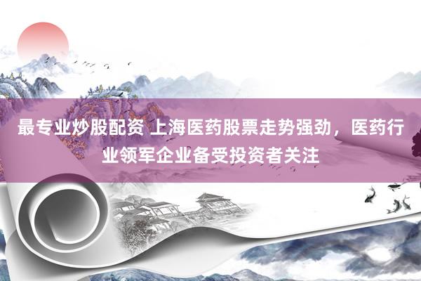 最专业炒股配资 上海医药股票走势强劲，医药行业领军企业备受投资者关注