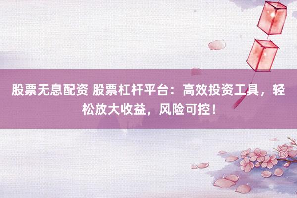股票无息配资 股票杠杆平台：高效投资工具，轻松放大收益，风险可控！