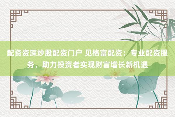 配资资深炒股配资门户 见格富配资：专业配资服务，助力投资者实现财富增长新机遇