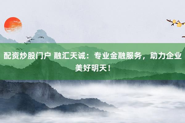 配资炒股门户 融汇天诚：专业金融服务，助力企业美好明天！