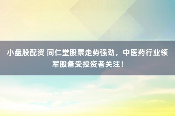 小盘股配资 同仁堂股票走势强劲，中医药行业领军股备受投资者关注！