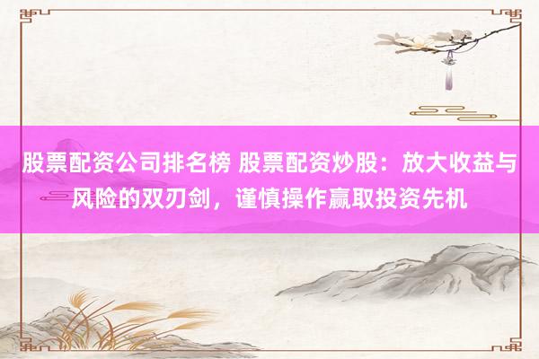 股票配资公司排名榜 股票配资炒股：放大收益与风险的双刃剑，谨慎操作赢取投资先机