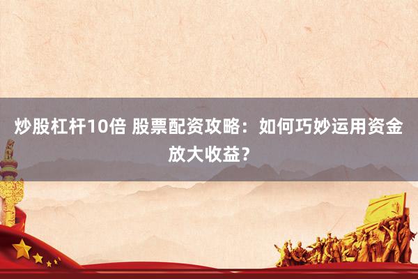 炒股杠杆10倍 股票配资攻略：如何巧妙运用资金放大收益？