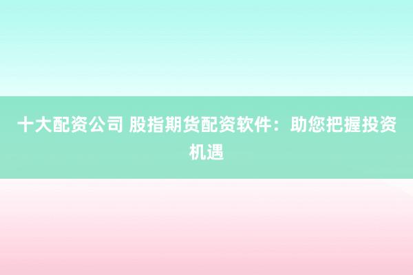 十大配资公司 股指期货配资软件：助您把握投资机遇