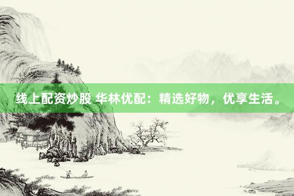 线上配资炒股 华林优配：精选好物，优享生活。
