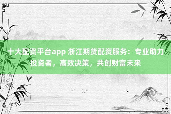 十大配资平台app 浙江期货配资服务：专业助力投资者，高效决策，共创财富未来