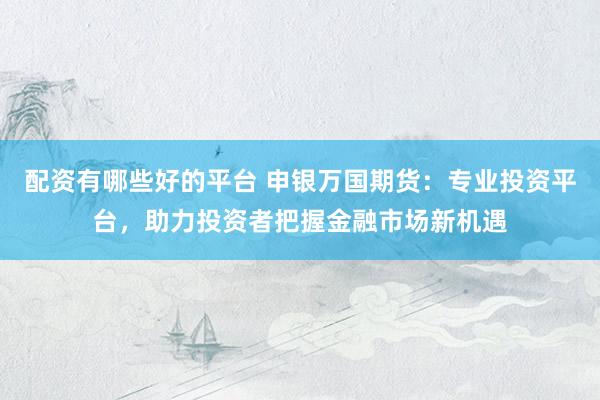 配资有哪些好的平台 申银万国期货：专业投资平台，助力投资者把握金融市场新机遇