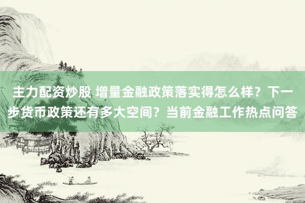 主力配资炒股 增量金融政策落实得怎么样？下一步货币政策还有多大空间？当前金融工作热点问答