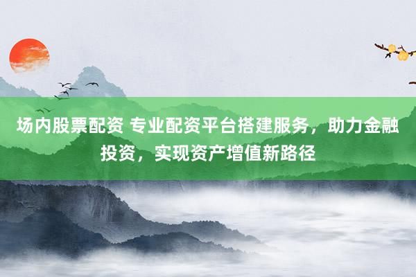 场内股票配资 专业配资平台搭建服务，助力金融投资，实现资产增值新路径