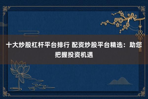 十大炒股杠杆平台排行 配资炒股平台精选：助您把握投资机遇