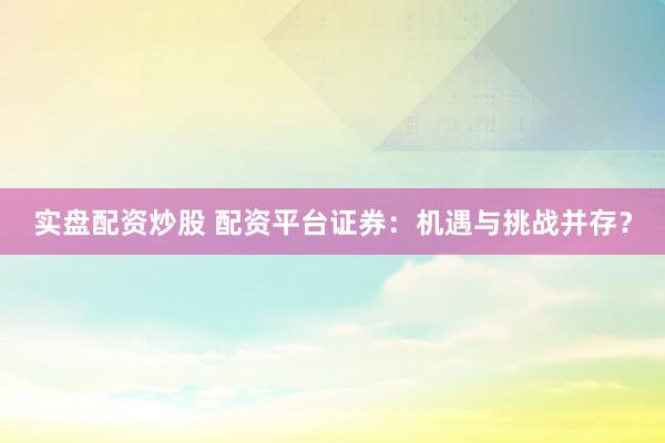 实盘配资炒股 配资平台证券：机遇与挑战并存？