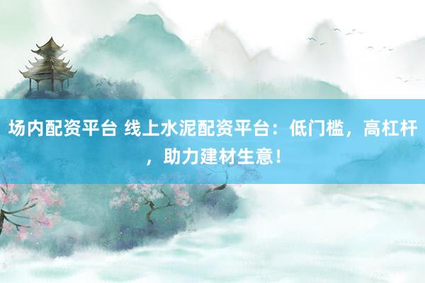 场内配资平台 线上水泥配资平台：低门槛，高杠杆，助力建材生意！