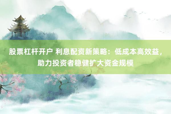 股票杠杆开户 利息配资新策略：低成本高效益，助力投资者稳健扩大资金规模
