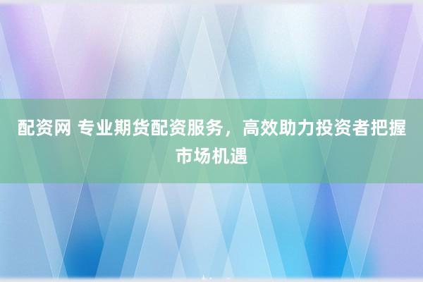 配资网 专业期货配资服务，高效助力投资者把握市场机遇
