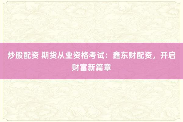 炒股配资 期货从业资格考试：鑫东财配资，开启财富新篇章