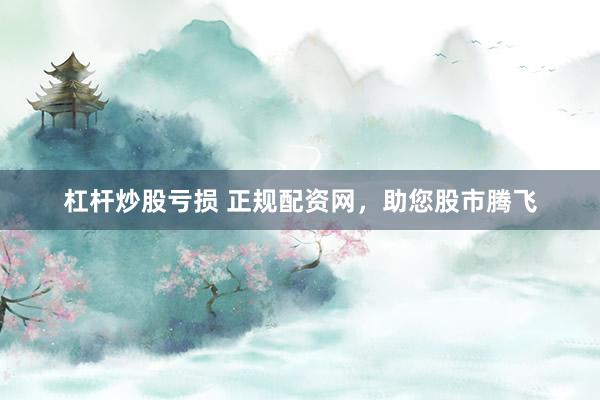 杠杆炒股亏损 正规配资网，助您股市腾飞