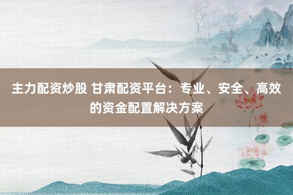 主力配资炒股 甘肃配资平台：专业、安全、高效的资金配置解决方案