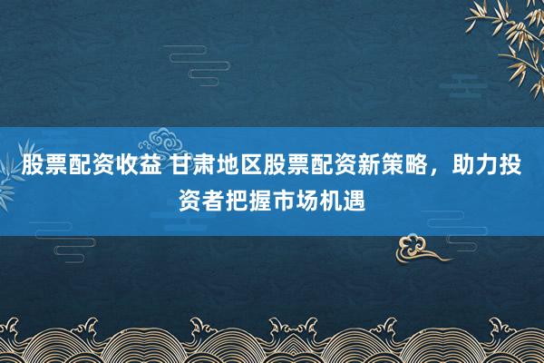 股票配资收益 甘肃地区股票配资新策略，助力投资者把握市场机遇