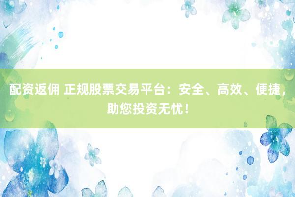 配资返佣 正规股票交易平台：安全、高效、便捷，助您投资无忧！
