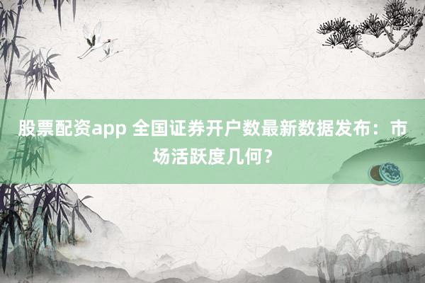 股票配资app 全国证券开户数最新数据发布：市场活跃度几何？