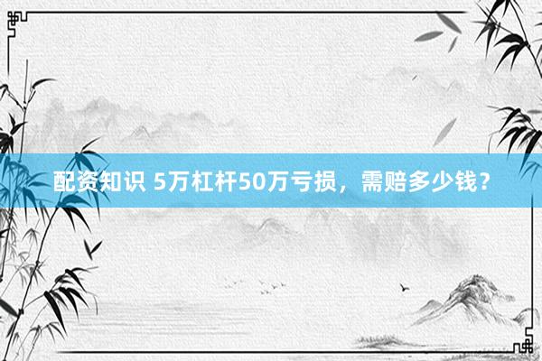 配资知识 5万杠杆50万亏损，需赔多少钱？