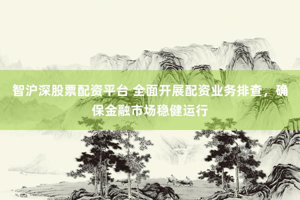 智沪深股票配资平台 全面开展配资业务排查，确保金融市场稳健运行
