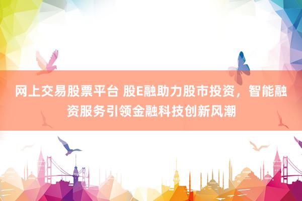 网上交易股票平台 股E融助力股市投资，智能融资服务引领金融科技创新风潮