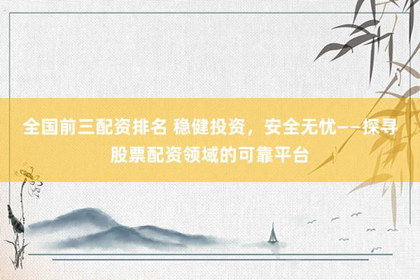 全国前三配资排名 稳健投资，安全无忧——探寻股票配资领域的可靠平台