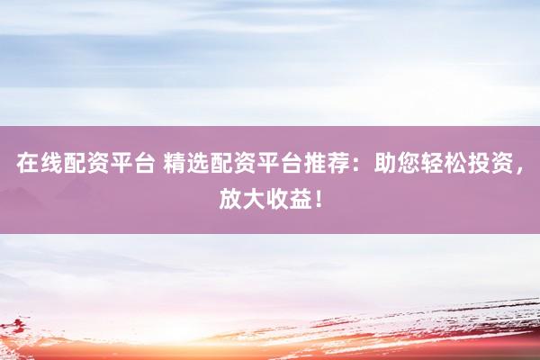 在线配资平台 精选配资平台推荐：助您轻松投资，放大收益！