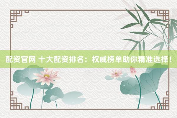 配资官网 十大配资排名：权威榜单助你精准选择！