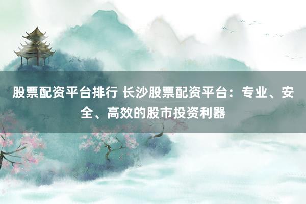 股票配资平台排行 长沙股票配资平台：专业、安全、高效的股市投资利器
