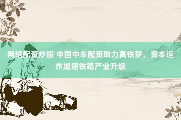 网络配资炒股 中国中车配资助力高铁梦，资本运作加速铁路产业升级