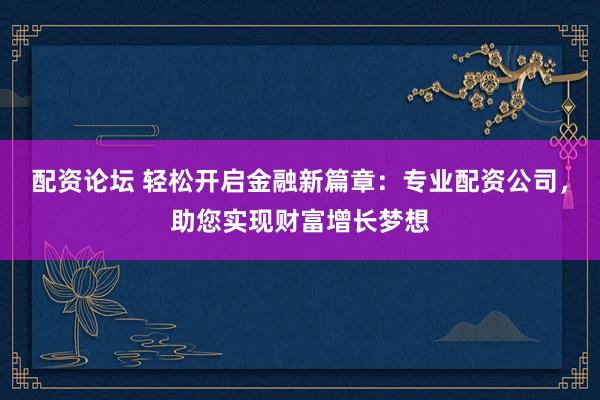 配资论坛 轻松开启金融新篇章：专业配资公司，助您实现财富增长梦想
