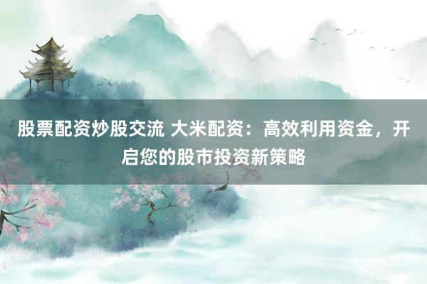 股票配资炒股交流 大米配资：高效利用资金，开启您的股市投资新策略