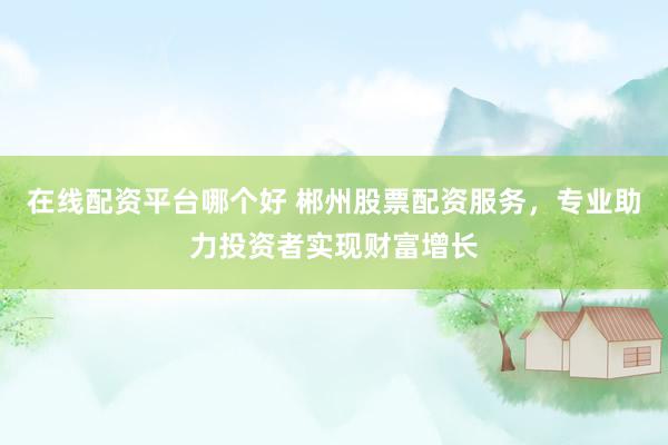 在线配资平台哪个好 郴州股票配资服务，专业助力投资者实现财富增长