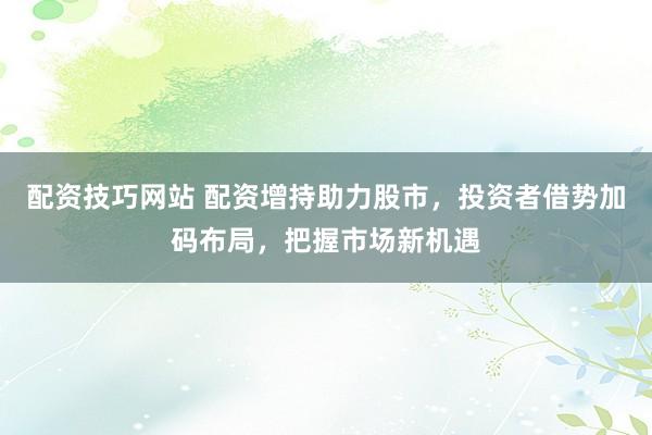 配资技巧网站 配资增持助力股市，投资者借势加码布局，把握市场新机遇