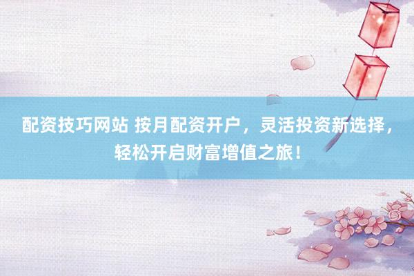 配资技巧网站 按月配资开户，灵活投资新选择，轻松开启财富增值之旅！