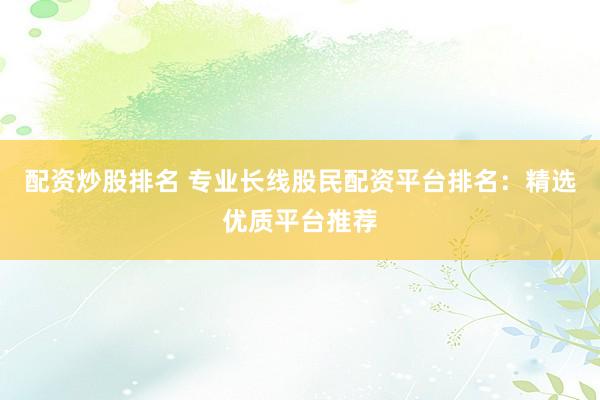 配资炒股排名 专业长线股民配资平台排名：精选优质平台推荐