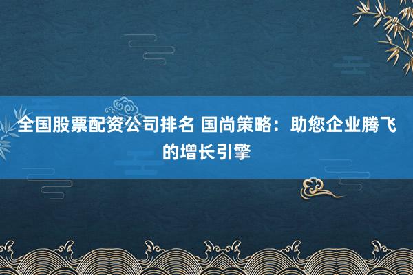 全国股票配资公司排名 国尚策略：助您企业腾飞的增长引擎