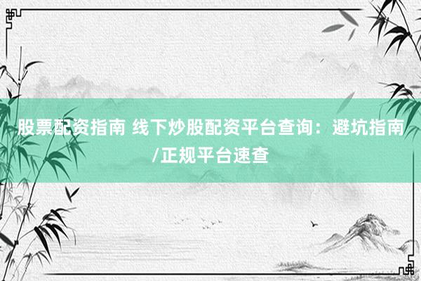 股票配资指南 线下炒股配资平台查询：避坑指南/正规平台速查